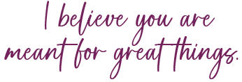I believe you are meant for great things.