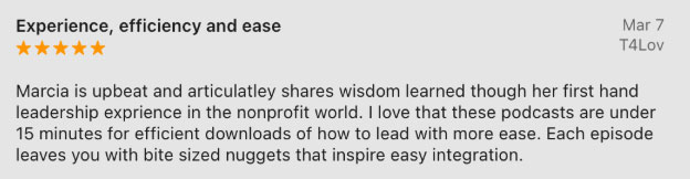 Marcia is upbeat and articulatley shares wisdom learned though her first hand leadership exprience in the nonprofit world. I love that these podcasts are under 15 minutes for efficient downloads of how to lead with more ease. Each episode leaves you with bite sized nuggets that inspire easy integration.